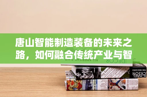唐山智能制造装备的未来之路，如何融合传统产业与智能技术？
