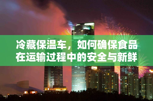 冷藏保温车，如何确保食品在运输过程中的安全与新鲜？