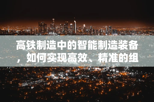 高铁制造中的智能制造装备，如何实现高效、精准的组装？