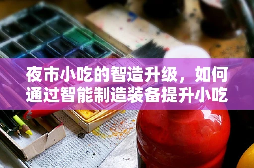 夜市小吃的智造升级，如何通过智能制造装备提升小吃制作效率与品质？