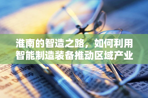 淮南的智造之路，如何利用智能制造装备推动区域产业升级？