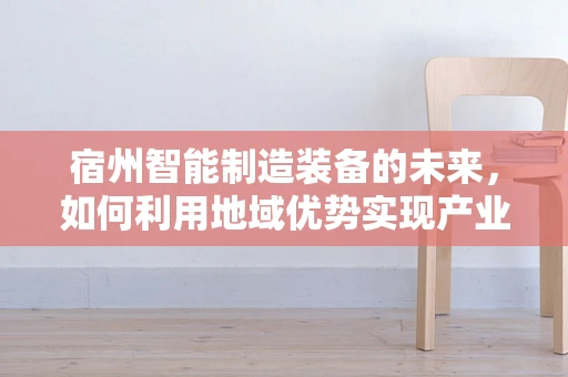 宿州智能制造装备的未来，如何利用地域优势实现产业升级？