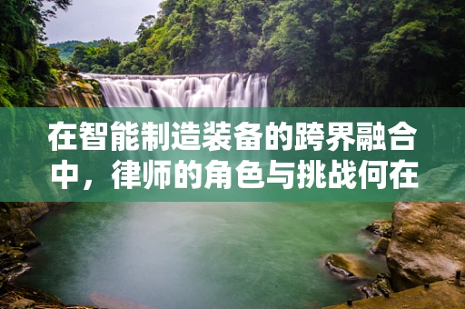在智能制造装备的跨界融合中，律师的角色与挑战何在？