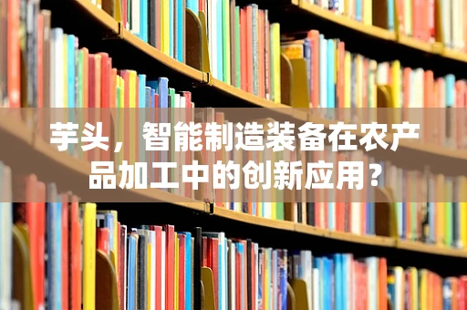 芋头，智能制造装备在农产品加工中的创新应用？
