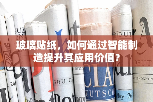 玻璃贴纸，如何通过智能制造提升其应用价值？