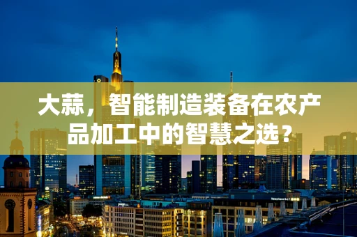 大蒜，智能制造装备在农产品加工中的智慧之选？