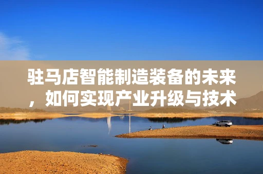驻马店智能制造装备的未来，如何实现产业升级与技术创新？