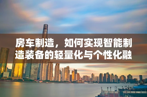 房车制造，如何实现智能制造装备的轻量化与个性化融合？