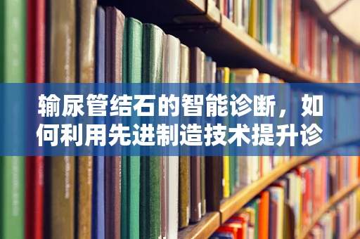 输尿管结石的智能诊断，如何利用先进制造技术提升诊疗效率？
