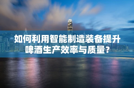 如何利用智能制造装备提升啤酒生产效率与质量？