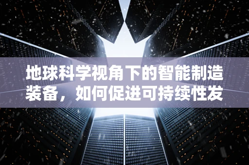 地球科学视角下的智能制造装备，如何促进可持续性发展？