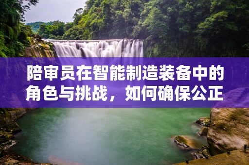 陪审员在智能制造装备中的角色与挑战，如何确保公正与专业？