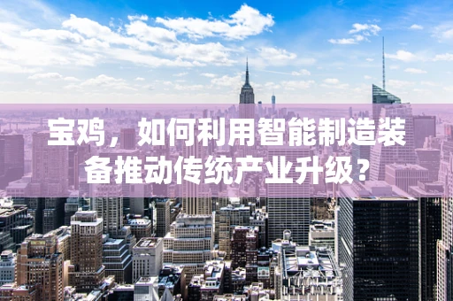 宝鸡，如何利用智能制造装备推动传统产业升级？