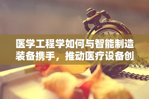 医学工程学如何与智能制造装备携手，推动医疗设备创新？