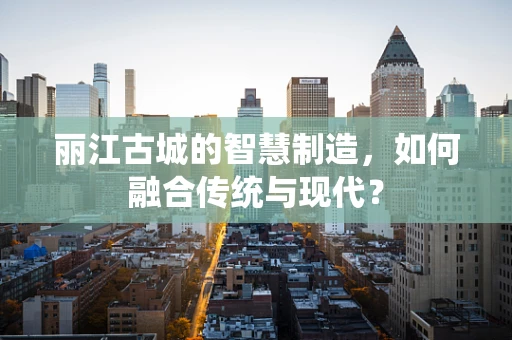 丽江古城的智慧制造，如何融合传统与现代？