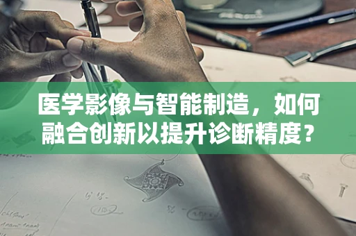 医学影像与智能制造，如何融合创新以提升诊断精度？
