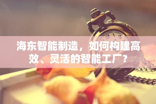 海东智能制造，如何构建高效、灵活的智能工厂？