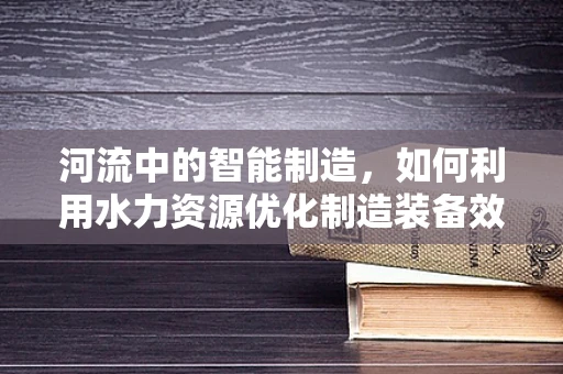 河流中的智能制造，如何利用水力资源优化制造装备效能？
