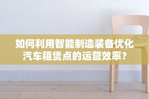如何利用智能制造装备优化汽车租赁点的运营效率？