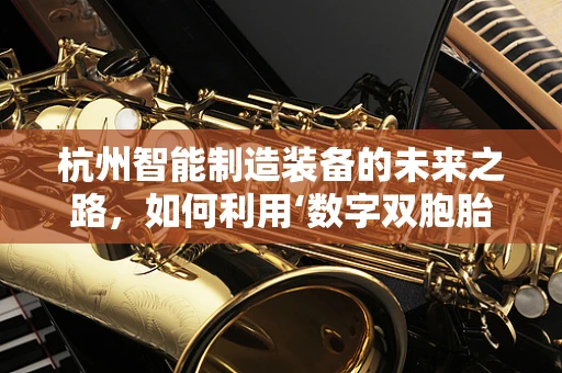 杭州智能制造装备的未来之路，如何利用‘数字双胞胎’技术实现产业升级？