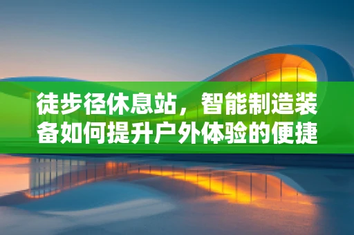 徒步径休息站，智能制造装备如何提升户外体验的便捷与安全？