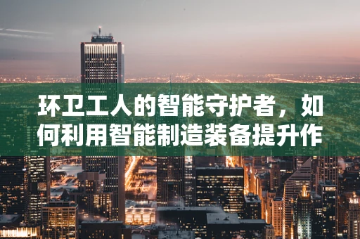 环卫工人的智能守护者，如何利用智能制造装备提升作业安全与效率？