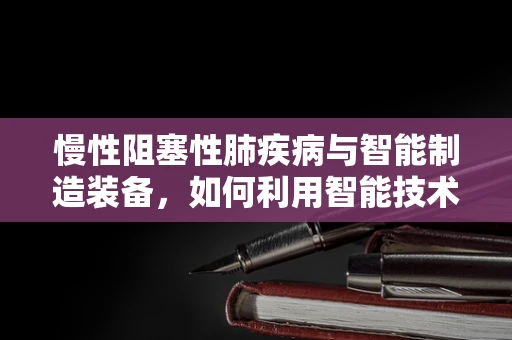慢性阻塞性肺疾病与智能制造装备，如何利用智能技术改善患者生活质量？