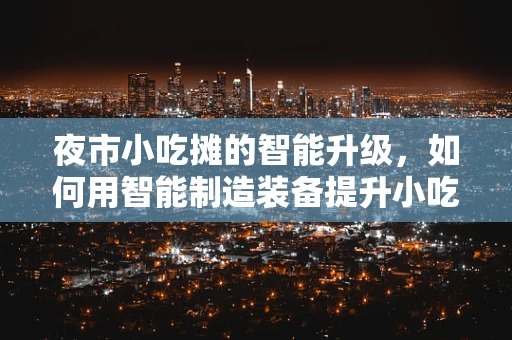 夜市小吃摊的智能升级，如何用智能制造装备提升小吃摊的效率与卫生？