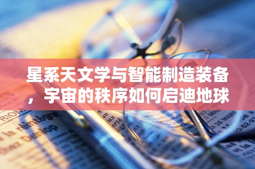 星系天文学与智能制造装备，宇宙的秩序如何启迪地球的制造智慧？