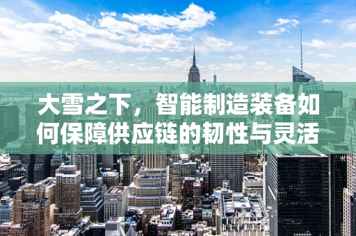大雪之下，智能制造装备如何保障供应链的韧性与灵活性？