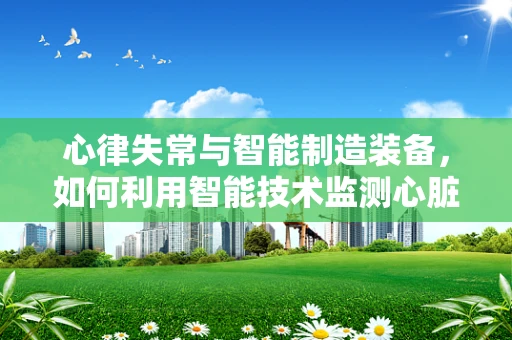心律失常与智能制造装备，如何利用智能技术监测心脏健康？
