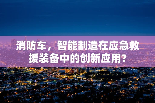 消防车，智能制造在应急救援装备中的创新应用？