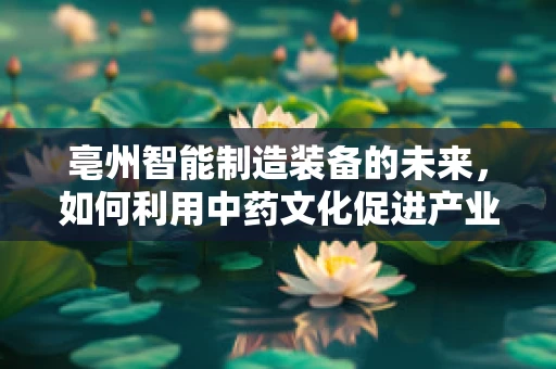 亳州智能制造装备的未来，如何利用中药文化促进产业升级？