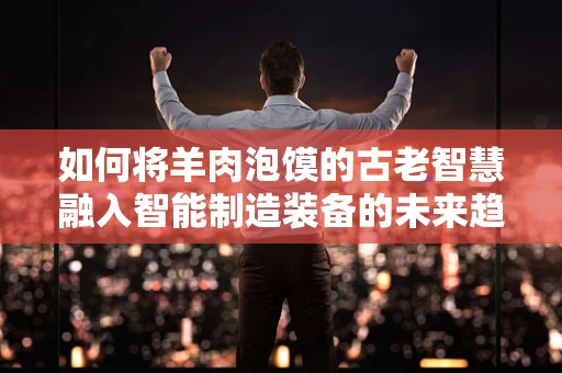如何将羊肉泡馍的古老智慧融入智能制造装备的未来趋势？