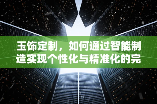 玉饰定制，如何通过智能制造实现个性化与精准化的完美融合？