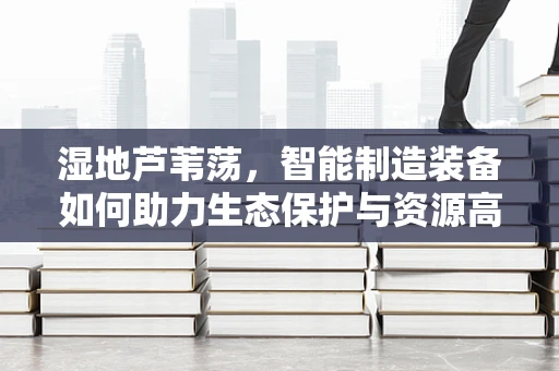 湿地芦苇荡，智能制造装备如何助力生态保护与资源高效利用？
