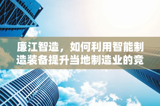 廉江智造，如何利用智能制造装备提升当地制造业的竞争力？