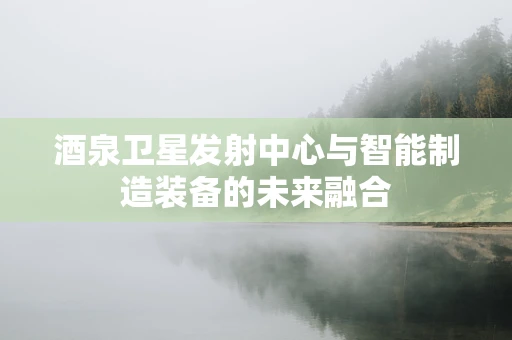 酒泉卫星发射中心与智能制造装备的未来融合