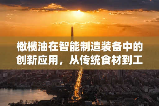 橄榄油在智能制造装备中的创新应用，从传统食材到工业润滑的跨界探索