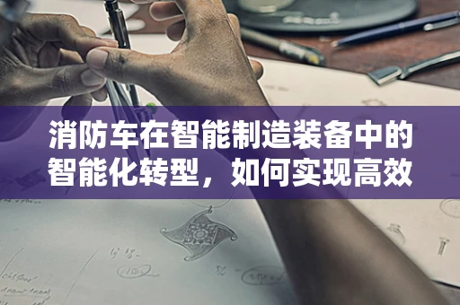 消防车在智能制造装备中的智能化转型，如何实现高效应急响应？