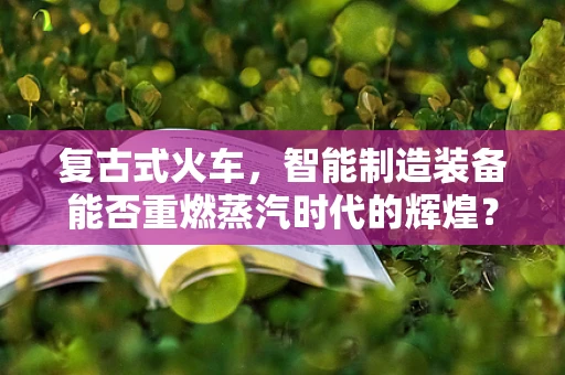 复古式火车，智能制造装备能否重燃蒸汽时代的辉煌？