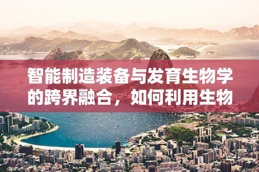 智能制造装备与发育生物学的跨界融合，如何利用生物原理优化机器‘成长’？