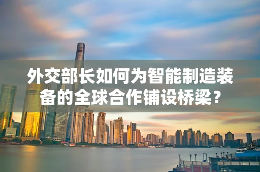 外交部长如何为智能制造装备的全球合作铺设桥梁？