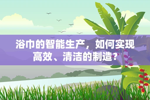 浴巾的智能生产，如何实现高效、清洁的制造？
