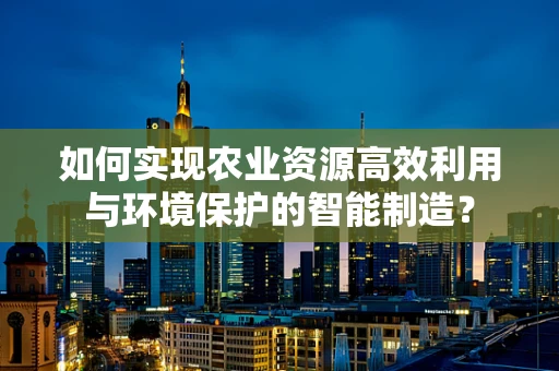 如何实现农业资源高效利用与环境保护的智能制造？