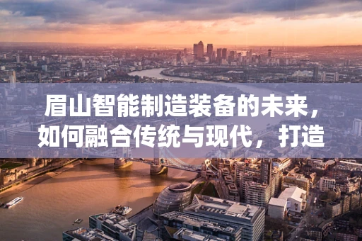 眉山智能制造装备的未来，如何融合传统与现代，打造产业升级新引擎？