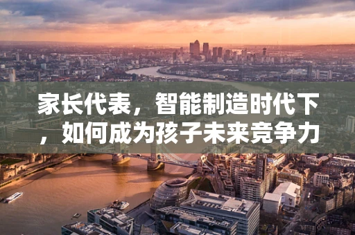 家长代表，智能制造时代下，如何成为孩子未来竞争力的‘智造者’？