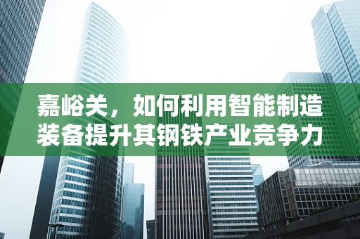 嘉峪关，如何利用智能制造装备提升其钢铁产业竞争力？