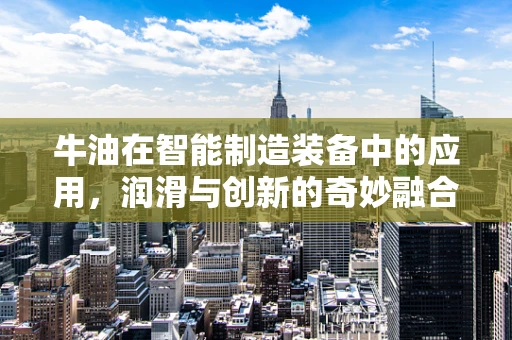牛油在智能制造装备中的应用，润滑与创新的奇妙融合？