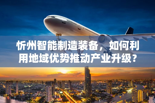 忻州智能制造装备，如何利用地域优势推动产业升级？